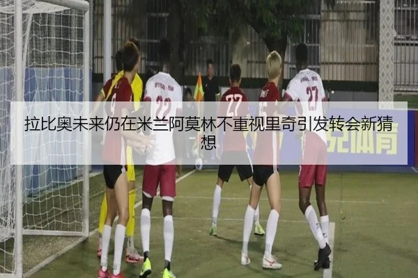拉比奥未来仍在米兰阿莫林不重视里奇引发转会新猜想