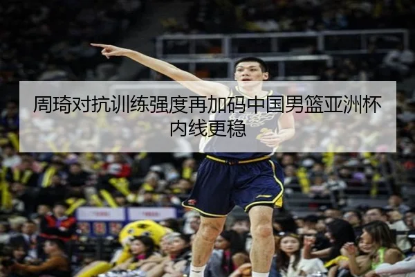 周琦对抗训练强度再加码中国男篮亚洲杯内线更稳